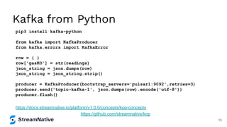 Kafka from Python
pip3 install kafka-python
from kafka import KafkaProducer
from kafka.errors import KafkaError
row = { }
row['gasKO'] = str(readings)
json_string = json.dumps(row)
json_string = json_string.strip()
producer = KafkaProducer(bootstrap_servers='pulsar1:9092',retries=3)
producer.send('topic-kafka-1', json.dumps(row).encode('utf-8'))
producer.flush()
https://github.com/streamnative/kop
https://docs.streamnative.io/platform/v1.0.0/concepts/kop-concepts
33
 