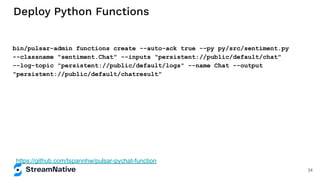 Deploy Python Functions
bin/pulsar-admin functions create --auto-ack true --py py/src/sentiment.py
--classname "sentiment.Chat" --inputs "persistent://public/default/chat"
--log-topic "persistent://public/default/logs" --name Chat --output
"persistent://public/default/chatresult"
https://github.com/tspannhw/pulsar-pychat-function
34
 