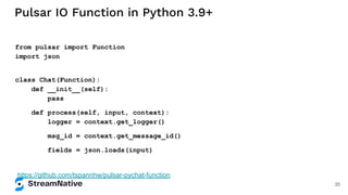 Pulsar IO Function in Python 3.9+
from pulsar import Function
import json
class Chat(Function):
def __init__(self):
pass
def process(self, input, context):
logger = context.get_logger()
msg_id = context.get_message_id()
fields = json.loads(input)
https://github.com/tspannhw/pulsar-pychat-function
35
 