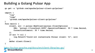 Building a Golang Pulsar App
http://pulsar.apache.org/docs/en/client-libraries-go/
go get -u "github.com/apache/pulsar-client-go/pulsar"
import (
"log"
"time"
"github.com/apache/pulsar-client-go/pulsar"
)
func main() {
client, err := pulsar.NewClient(pulsar.ClientOptions{
URL: "pulsar://localhost:6650",OperationTimeout: 30 * time.Second,
ConnectionTimeout: 30 * time.Second,
})
if err != nil {
log.Fatalf("Could not instantiate Pulsar client: %v", err)
}
defer client.Close()
}
36
 