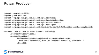 Pulsar Producer
import java.util.UUID;
import java.net.URL;
import org.apache.pulsar.client.api.Producer;
import org.apache.pulsar.client.api.ProducerBuilder;
import org.apache.pulsar.client.api.PulsarClient;
import org.apache.pulsar.client.api.MessageId;
import org.apache.pulsar.client.impl.auth.oauth2.AuthenticationFactoryOAuth2;
PulsarClient client = PulsarClient.builder()
.serviceUrl(serviceUrl)
.authentication(
AuthenticationFactoryOAuth2.clientCredentials(
new URL(issuerUrl), new URL(credentialsUrl.), audience))
.build();
37
 