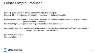 Pulsar Simple Producer
String pulsarKey = UUID.randomUUID().toString();
String OS = System.getProperty("os.name").toLowerCase();
ProducerBuilder<byte[]> producerBuilder = client.newProducer().topic(topic)
.producerName("demo");
Producer<byte[]> producer = producerBuilder.create();
MessageId msgID = producer.newMessage().key(pulsarKey).value("msg".getBytes())
.property("device",OS).send();
producer.close();
client.close();
41
 