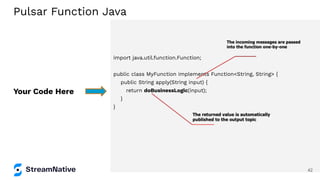 import java.util.function.Function;
public class MyFunction implements Function<String, String> {
public String apply(String input) {
return doBusinessLogic(input);
}
}
Your Code Here
Pulsar Function Java
42
 