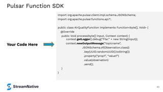 import org.apache.pulsar.client.impl.schema.JSONSchema;
import org.apache.pulsar.functions.api.*;
public class AirQualityFunction implements Function<byte[], Void> {
@Override
public Void process(byte[] input, Context context) {
context.getLogger().debug("File:” + new String(input));
context.newOutputMessage(“topicname”,
JSONSchema.of(Observation.class))
.key(UUID.randomUUID().toString())
.property(“prop1”, “value1”)
.value(observation)
.send();
}
}
Your Code Here
Pulsar Function SDK
43
 