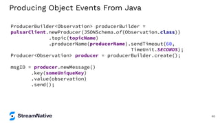 Producing Object Events From Java
ProducerBuilder<Observation> producerBuilder =
pulsarClient.newProducer(JSONSchema.of(Observation.class))
.topic(topicName)
.producerName(producerName).sendTimeout(60,
TimeUnit.SECONDS);
Producer<Observation> producer = producerBuilder.create();
msgID = producer.newMessage()
.key(someUniqueKey)
.value(observation)
.send();
46
 