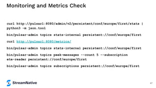 Monitoring and Metrics Check
curl http://pulsar1:8080/admin/v2/persistent/conf/europe/first/stats |
python3 -m json.tool
bin/pulsar-admin topics stats-internal persistent://conf/europe/first
curl http://pulsar1:8080/metrics/
bin/pulsar-admin topics stats-internal persistent://conf/europe/first
bin/pulsar-admin topics peek-messages --count 5 --subscription
ete-reader persistent://conf/europe/first
bin/pulsar-admin topics subscriptions persistent://conf/europe/first
47
 
