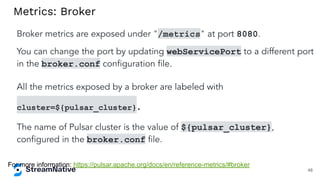 Metrics: Broker
Broker metrics are exposed under "/metrics" at port 8080.
You can change the port by updating webServicePort to a different port
in the broker.conf conﬁguration ﬁle.
All the metrics exposed by a broker are labeled with
cluster=${pulsar_cluster}.
The name of Pulsar cluster is the value of ${pulsar_cluster},
conﬁgured in the broker.conf ﬁle.
For more information: https://pulsar.apache.org/docs/en/reference-metrics/#broker
48
 