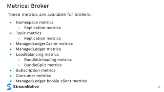 Metrics: Broker
These metrics are available for brokers:
● Namespace metrics
○ Replication metrics
● Topic metrics
○ Replication metrics
● ManagedLedgerCache metrics
● ManagedLedger metrics
● LoadBalancing metrics
○ BundleUnloading metrics
○ BundleSplit metrics
● Subscription metrics
● Consumer metrics
● ManagedLedger bookie client metrics
49
 
