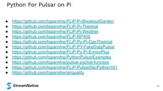 Python For Pulsar on Pi
● https://github.com/tspannhw/FLiP-Pi-BreakoutGarden
● https://github.com/tspannhw/FLiP-Pi-Thermal
● https://github.com/tspannhw/FLiP-Pi-Weather
● https://github.com/tspannhw/FLiP-RP400
● https://github.com/tspannhw/FLiP-Py-Pi-GasThermal
● https://github.com/tspannhw/FLiP-PY-FakeDataPulsar
● https://github.com/tspannhw/FLiP-Py-Pi-EnviroPlus
● https://github.com/tspannhw/PythonPulsarExamples
● https://github.com/tspannhw/pulsar-pychat-function
● https://github.com/tspannhw/FLiP-PulsarDevPython101
● https://github.com/tspannhw/airquality
52
 
