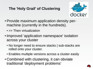 The 'Holy Grail' of Clustering 
● Provide maximum application density per-machine 
(currently in the hundreds). 
INTERNAL ONLY 
● >> Then virtualization 
● Improved 'application namespace' isolation 
across your cluster 
● No longer need to ensure stacks | sub-stacks are 
rolled onto your cluster. 
● Enables multiple versions across a cluster easily 
●Combined with clustering, it can obviate 
traditional 'deployment problems' 
 