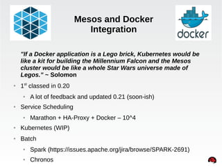 Mesos and Docker 
Integration 
"If a Docker application is a Lego brick, Kubernetes would be 
like a kit for building the Millennium Falcon and the Mesos 
cluster would be like a whole Star Wars universe made of 
Legos." ~ Solomon 
INTERNAL ONLY 
● 1st classed in 0.20 
● A lot of feedback and updated 0.21 (soon-ish) 
● Service Scheduling 
● Marathon + HA-Proxy + Docker – 10^4 
● Kubernetes (WIP) 
● Batch 
● Spark (https://issues.apache.org/jira/browse/SPARK-2691) 
● Chronos 
 