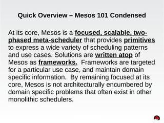 Quick Overview – Mesos 101 Condensed 
At its core, Mesos is a focused, scalable, two-phased 
meta-scheduler that provides primitives 
to express a wide variety of scheduling patterns 
and use cases. Solutions are written atop of 
Mesos as frameworks. Frameworks are targeted 
for a particular use case, and maintain domain 
specific information. By remaining focused at its 
core, Mesos is not architecturally encumbered by 
domain specific problems that often exist in other 
monolithic schedulers. 
INTERNAL ONLY 
 