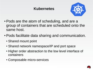 Kubernetes 
● Pods are the atom of scheduling, and are a 
group of containers that are scheduled onto the 
same host. 
● Pods facilitate data sharing and communication. 
INTERNAL ONLY 
● Shared mount point 
● Shared network namespace/IP and port space 
● Higher order abstraction to the low level interface of 
containers 
● Composable micro-services 
 
