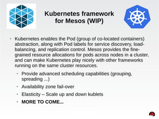 Kubernetes framework 
for Mesos (WIP) 
● Kubernetes enables the Pod (group of co-located containers) 
abstraction, along with Pod labels for service discovery, load-balancing, 
and replication control. Mesos provides the fine-grained 
resource allocations for pods across nodes in a cluster, 
and can make Kubernetes play nicely with other frameworks 
running on the same cluster resources. 
● Provide advanced scheduling capabilities (grouping, 
spreading ...) 
INTERNAL ONLY 
● Availability zone fail-over 
● Elasticity – Scale up and down kublets 
● MORE TO COME... 
 