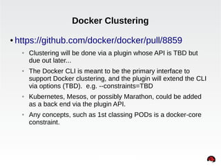 Docker Clustering 
● https://github.com/docker/docker/pull/8859 
● Clustering will be done via a plugin whose API is TBD but 
due out later... 
● The Docker CLI is meant to be the primary interface to 
support Docker clustering, and the plugin will extend the CLI 
via options (TBD). e.g. --constraints=TBD 
● Kubernetes, Mesos, or possibly Marathon, could be added 
as a back end via the plugin API. 
● Any concepts, such as 1st classing PODs is a docker-core 
constraint. 
INTERNAL ONLY 
 