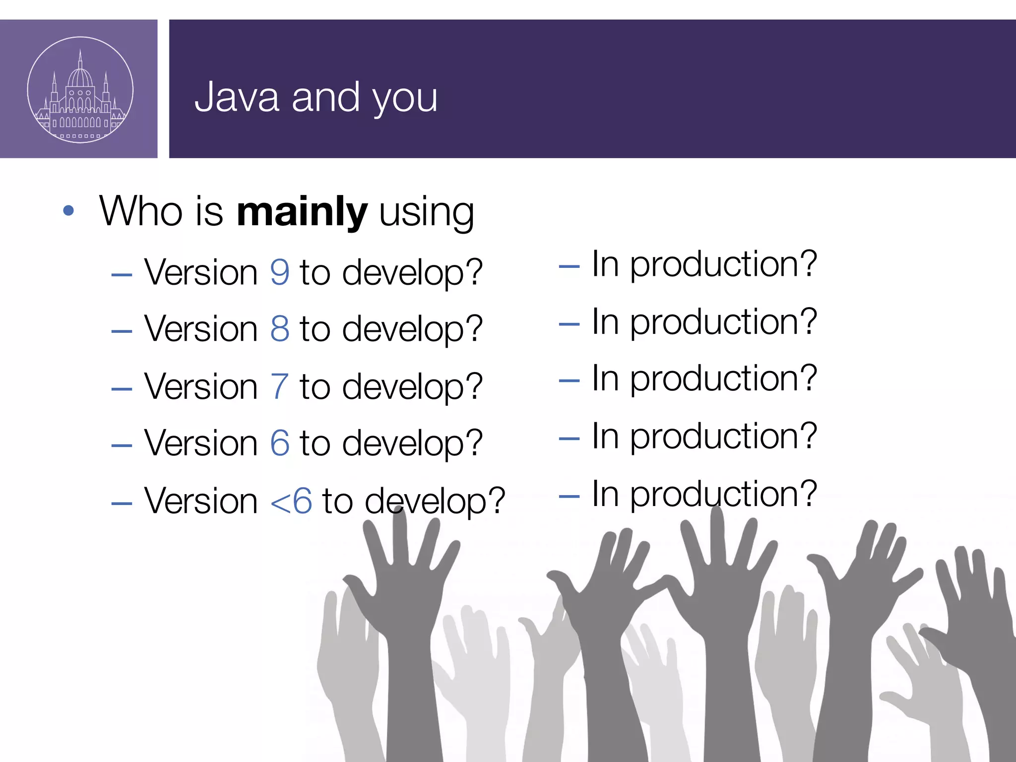 Java and you
• Who is mainly using
– Version 9 to develop?
– Version 8 to develop?
– Version 7 to develop?
– Version 6 to develop?
– Version <6 to develop?
– In production?
– In production?
– In production?
– In production?
– In production?
 
