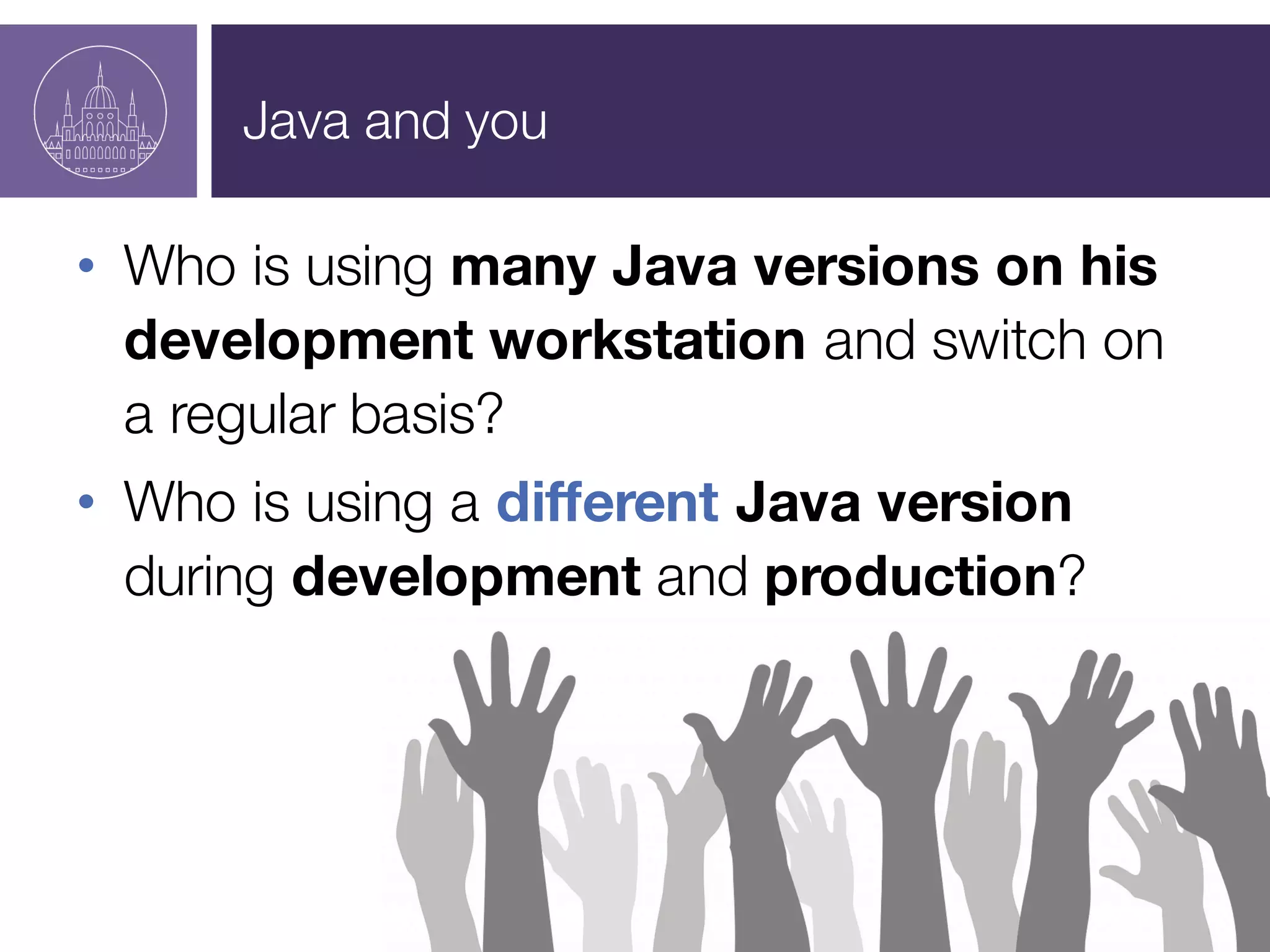 Java and you
• Who is using many Java versions on his
development workstation and switch on
a regular basis?
• Who is using a different Java version
during development and production?
 