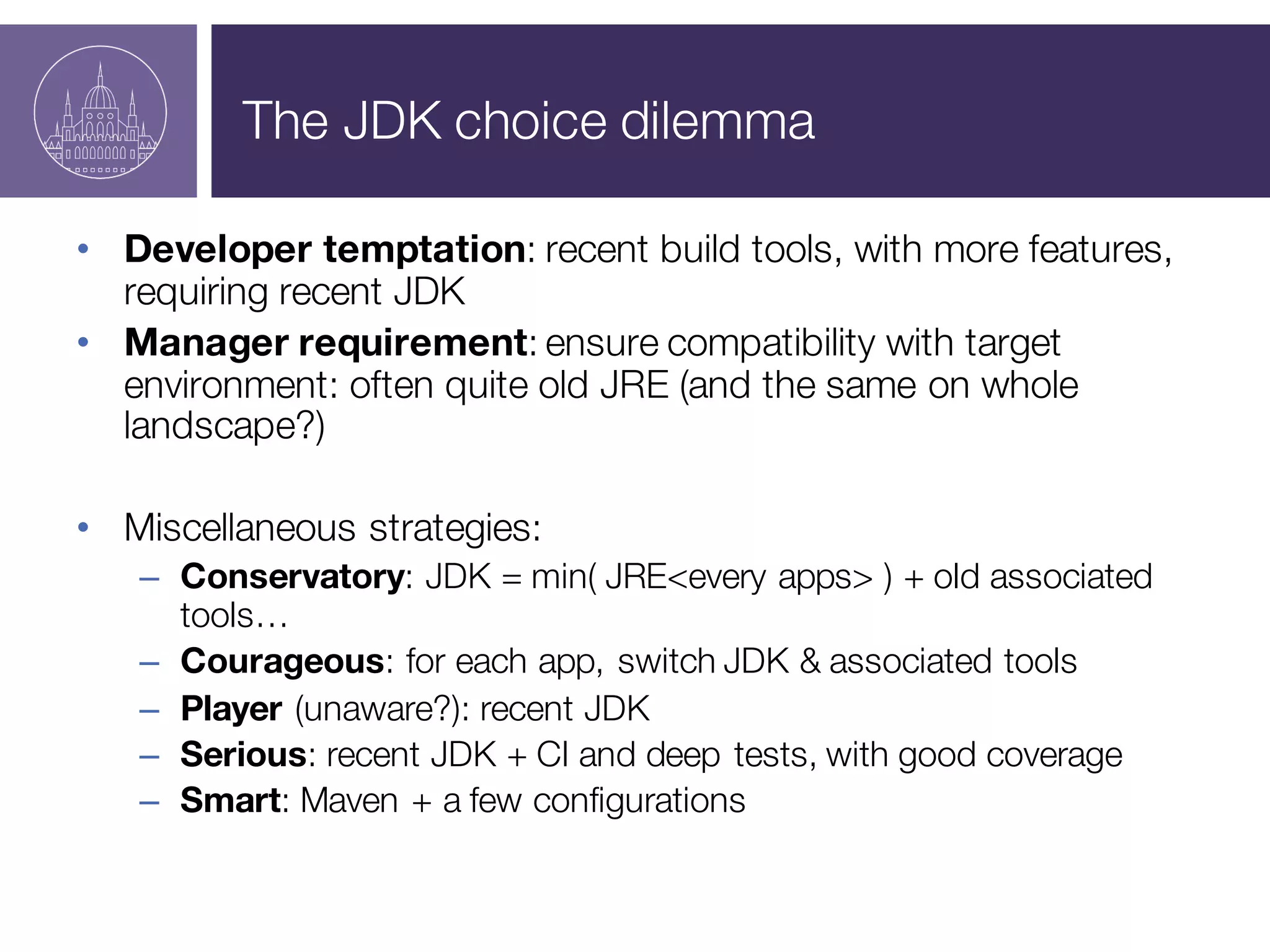 The JDK choice dilemma
• Developer temptation: recent build tools, with more features,
requiring recent JDK
• Manager requirement: ensure compatibility with target
environment: often quite old JRE (and the same on whole
landscape?)
• Miscellaneous strategies:
– Conservatory: JDK = min( JRE<every apps> ) + old associated
tools…
– Courageous: for each app, switch JDK & associated tools
– Player (unaware?): recent JDK
– Serious: recent JDK + CI and deep tests, with good coverage
– Smart: Maven + a few configurations
 