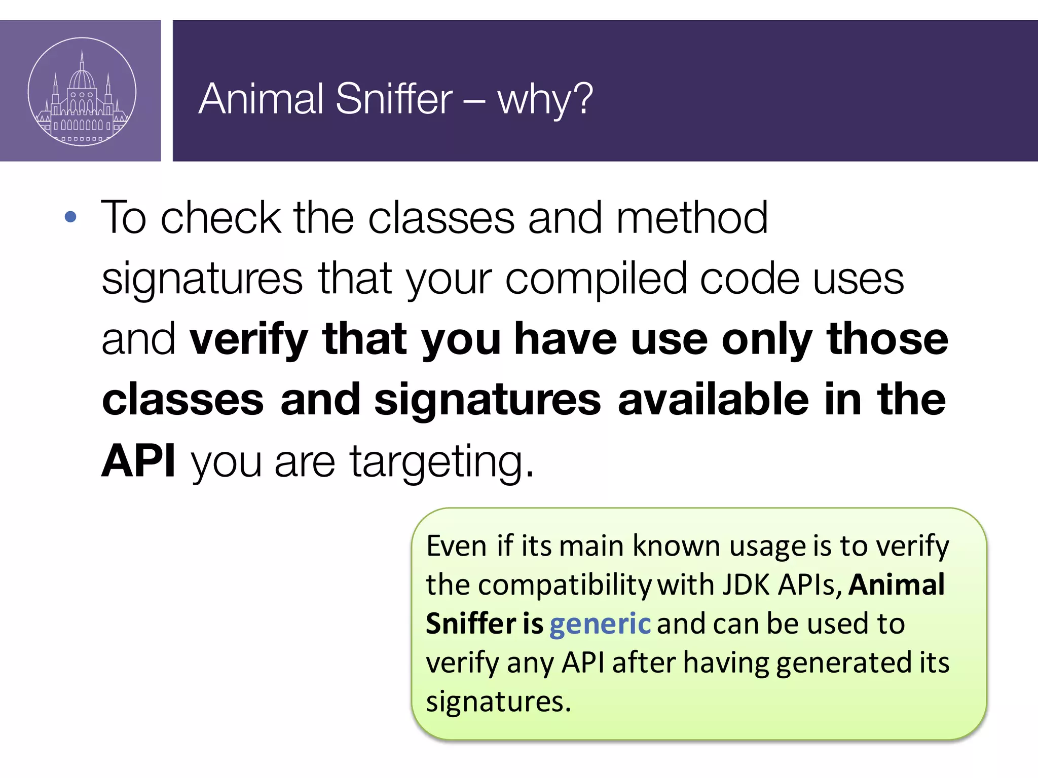 Animal Sniffer – why?
• To check the classes and method
signatures that your compiled code uses
and verify that you have use only those
classes and signatures available in the
API you are targeting.
Even	
  if	
  its	
  main	
  known	
  usage	
  is	
  to	
  verify	
  
the	
  compatibility	
  with	
  JDK	
  APIs,	
  Animal	
  
Sniffer	
  is	
  genericand	
  can	
  be	
  used	
  to	
  
verify	
  any	
  API	
  after	
  having	
  generated	
  its	
  
signatures.
 