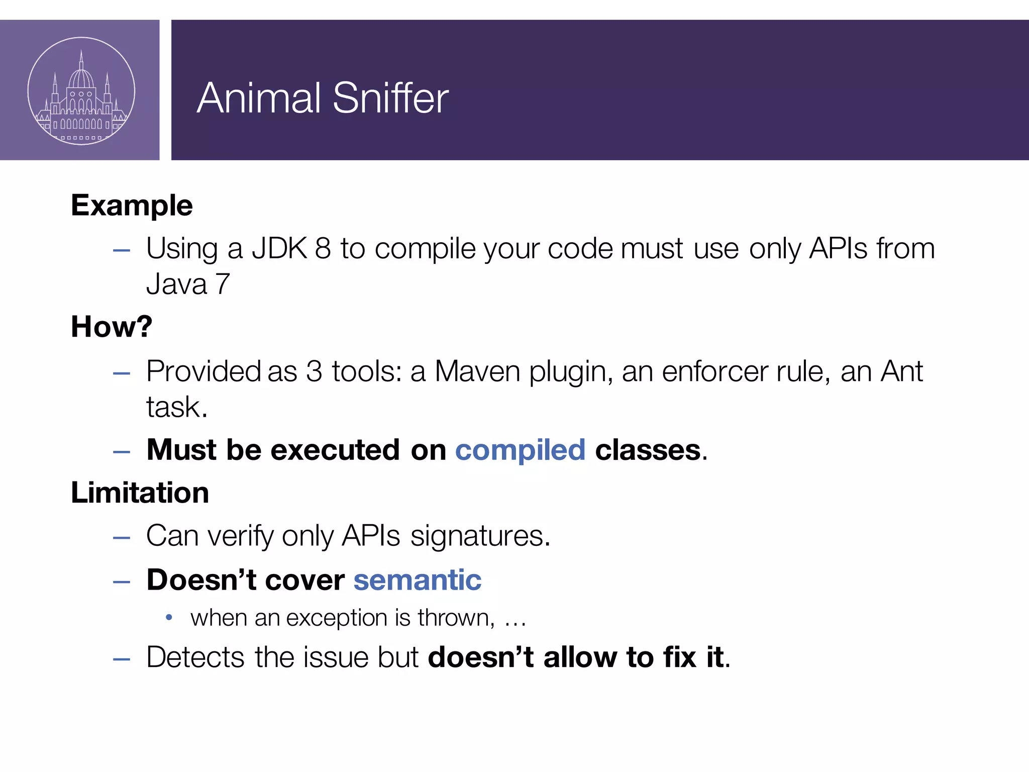 Animal Sniffer
Example
– Using a JDK 8 to compile your code must use only APIs from
Java 7
How?
– Provided as 3 tools: a Maven plugin, an enforcer rule, an Ant
task.
– Must be executed on compiled classes.
Limitation
– Can verify only APIs signatures.
– Doesn’t cover semantic
• when an exception is thrown, …
– Detects the issue but doesn’t allow to fix it.
 