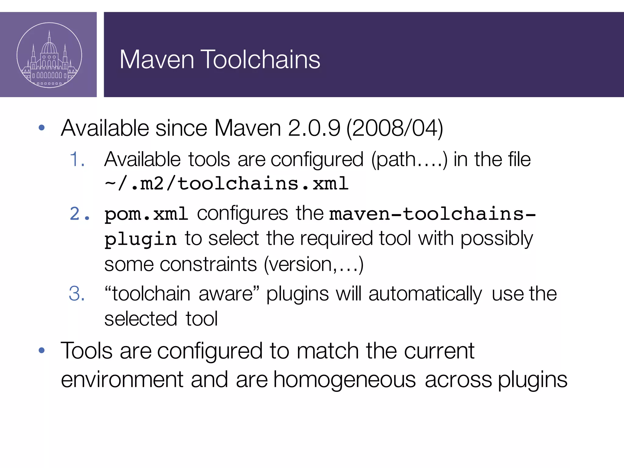 Maven Toolchains
• Available since Maven 2.0.9 (2008/04)
1. Available tools are configured (path….) in the file
~/.m2/toolchains.xml
2. pom.xml configures the maven-toolchains-
plugin to select the required tool with possibly
some constraints (version,…)
3. “toolchain aware” plugins will automatically use the
selected tool
• Tools are configured to match the current
environment and are homogeneous across plugins
 