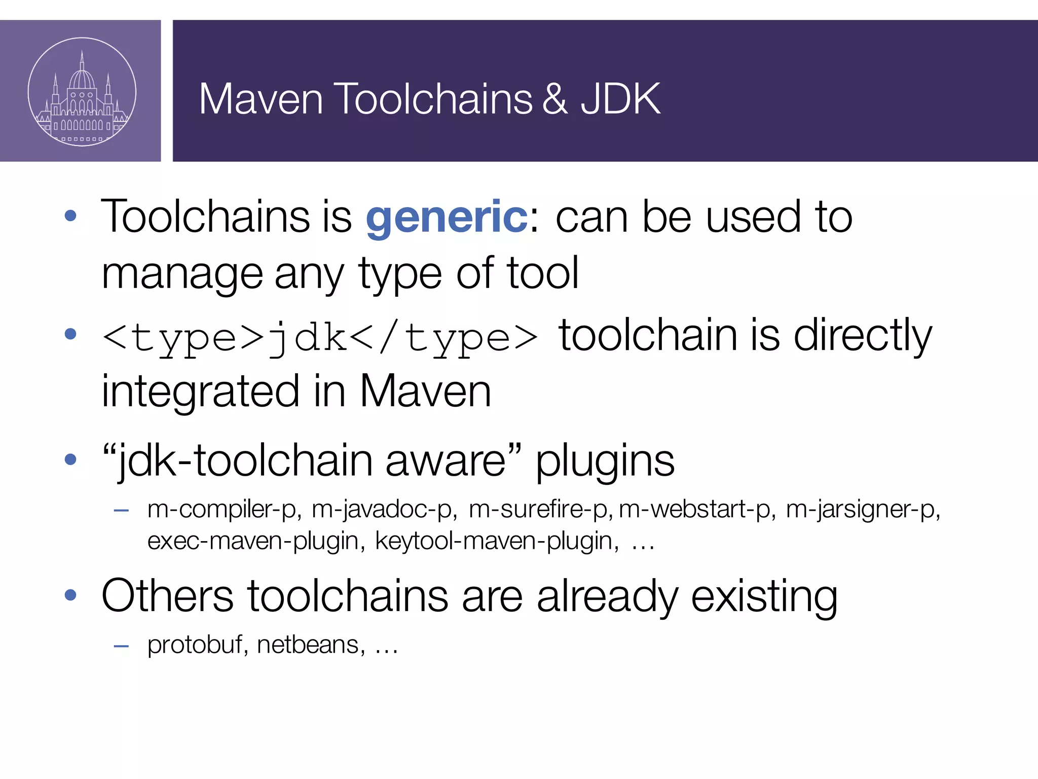 Maven Toolchains & JDK
• Toolchains is generic: can be used to
manage any type of tool
• <type>jdk</type> toolchain is directly
integrated in Maven
• “jdk-toolchain aware” plugins
– m-compiler-p, m-javadoc-p, m-surefire-p, m-webstart-p, m-jarsigner-p,
exec-maven-plugin, keytool-maven-plugin, …
• Others toolchains are already existing
– protobuf, netbeans, …
 