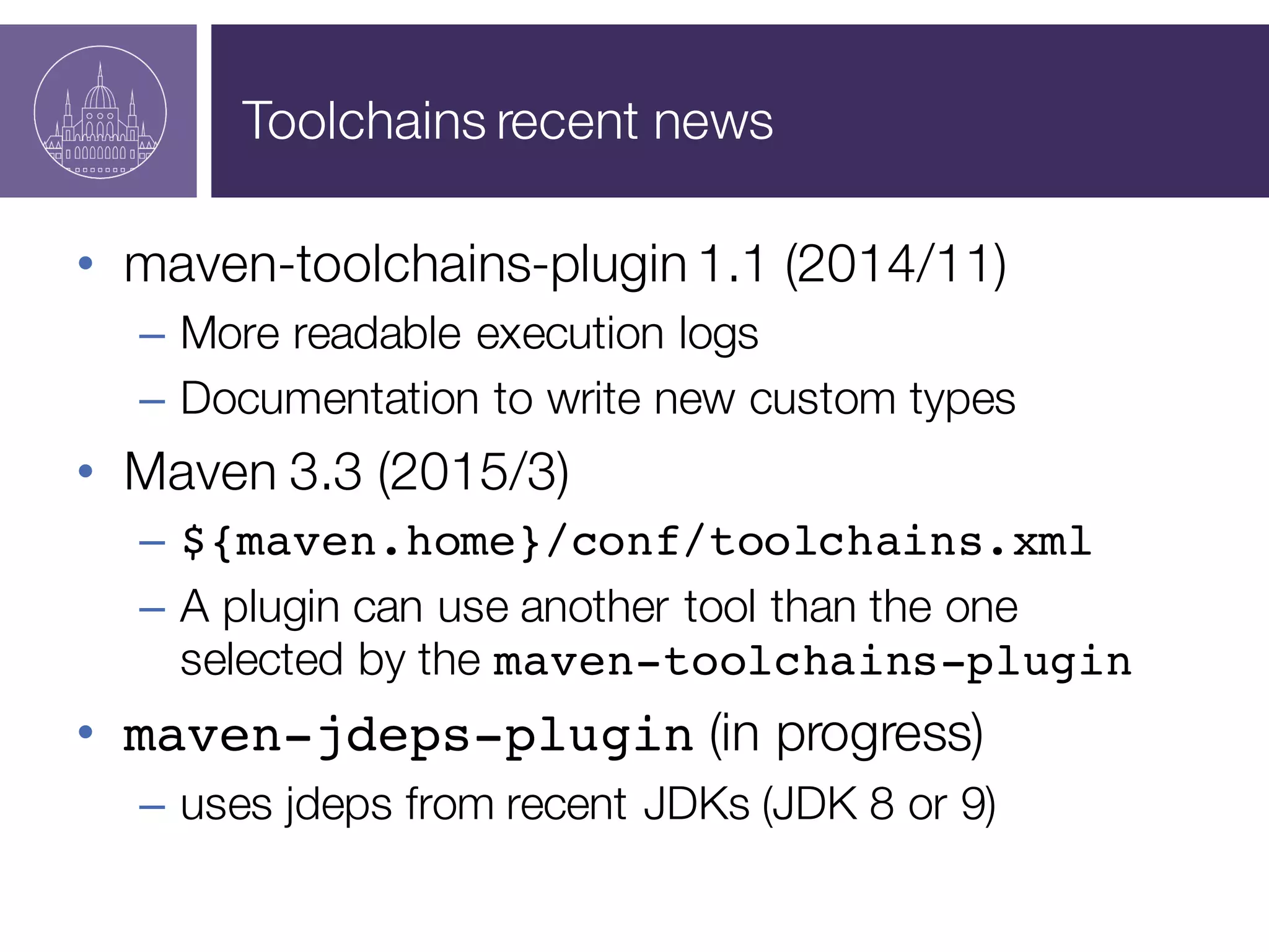 Toolchains recent news
• maven-toolchains-plugin 1.1 (2014/11)
– More readable execution logs
– Documentation to write new custom types
• Maven 3.3 (2015/3)
– ${maven.home}/conf/toolchains.xml
– A plugin can use another tool than the one
selected by the maven-toolchains-plugin
• maven-jdeps-plugin (in progress)
– uses jdeps from recent JDKs (JDK 8 or 9)
 