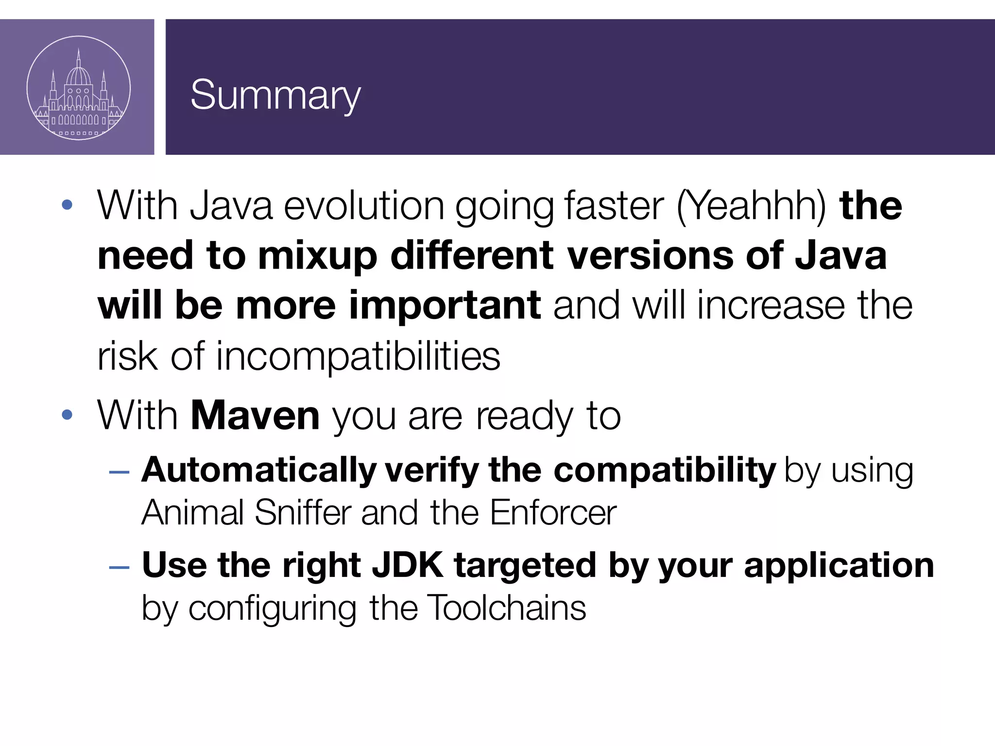 Summary
• With Java evolution going faster (Yeahhh) the
need to mixup different versions of Java
will be more important and will increase the
risk of incompatibilities
• With Maven you are ready to
– Automatically verify the compatibility by using
Animal Sniffer and the Enforcer
– Use the right JDK targeted by your application
by configuring the Toolchains
 