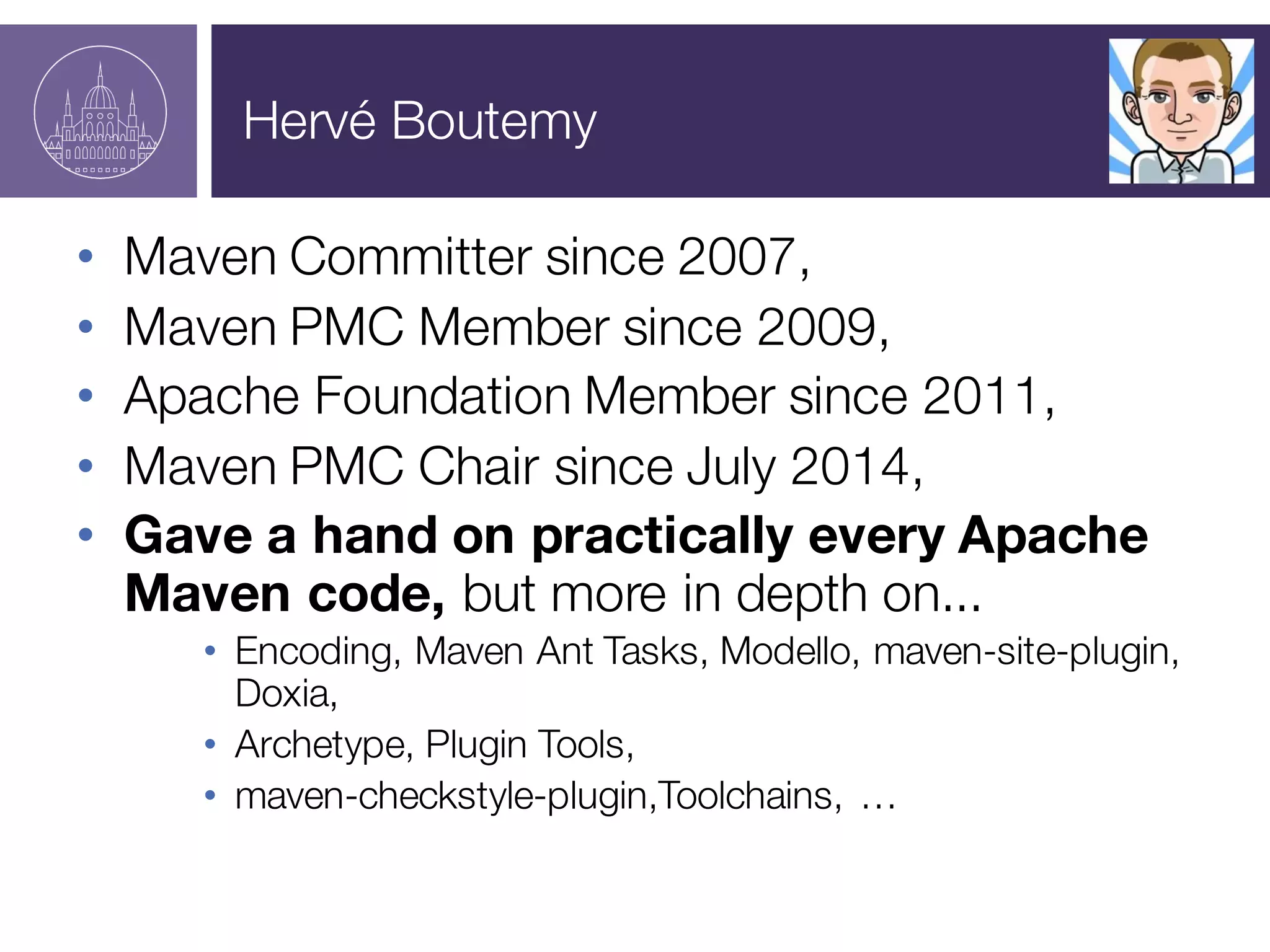 Hervé Boutemy
• Maven Committer since 2007,
• Maven PMC Member since 2009,
• Apache Foundation Member since 2011,
• Maven PMC Chair since July 2014,
• Gave a hand on practically every Apache
Maven code, but more in depth on...
• Encoding, Maven Ant Tasks, Modello, maven-site-plugin,
Doxia,
• Archetype, Plugin Tools,
• maven-checkstyle-plugin,Toolchains, …
 