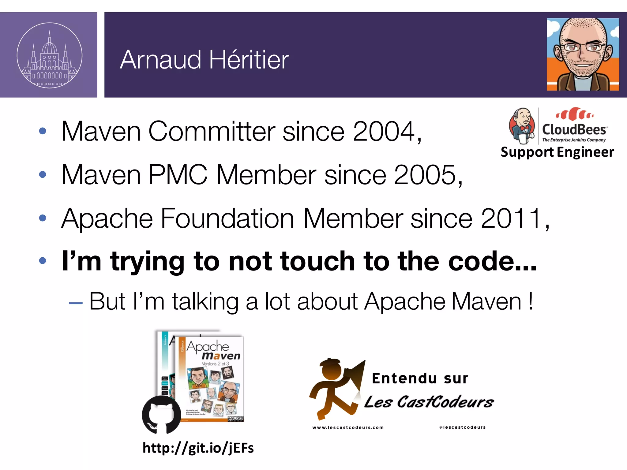 Arnaud Héritier
• Maven Committer since 2004,
• Maven PMC Member since 2005,
• Apache Foundation Member since 2011,
• I’m trying to not touch to the code...
– But I’m talking a lot about Apache Maven !
http://git.io/jEFs
Support	
  Engineer
 