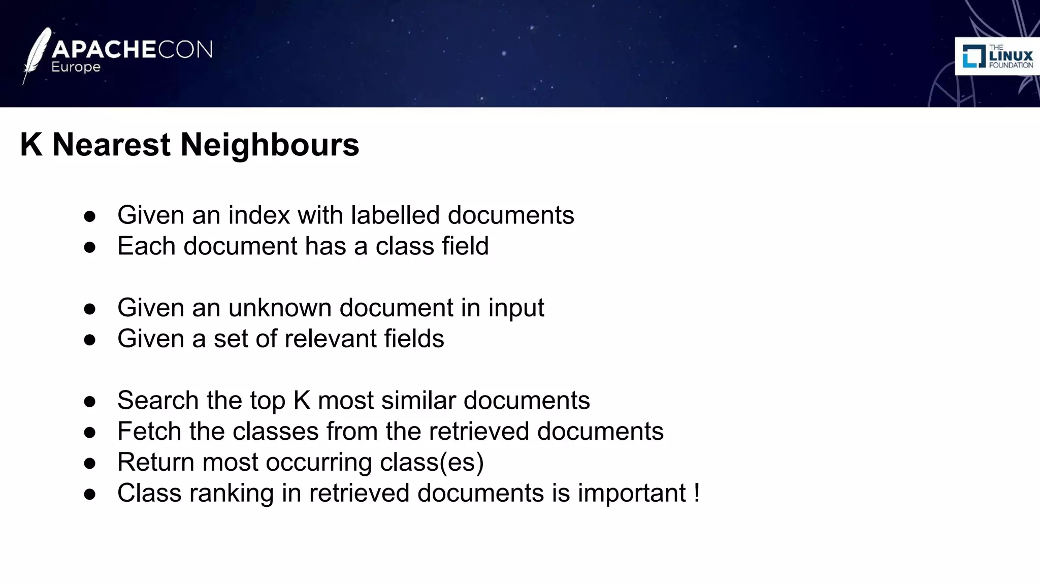 ● Given an index with labelled documents
● Each document has a class field
● Given an unknown document in input
● Given a set of relevant fields
● Search the top K most similar documents
● Fetch the classes from the retrieved documents
● Return most occurring class(es)
● Class ranking in retrieved documents is important !
K Nearest Neighbours
 