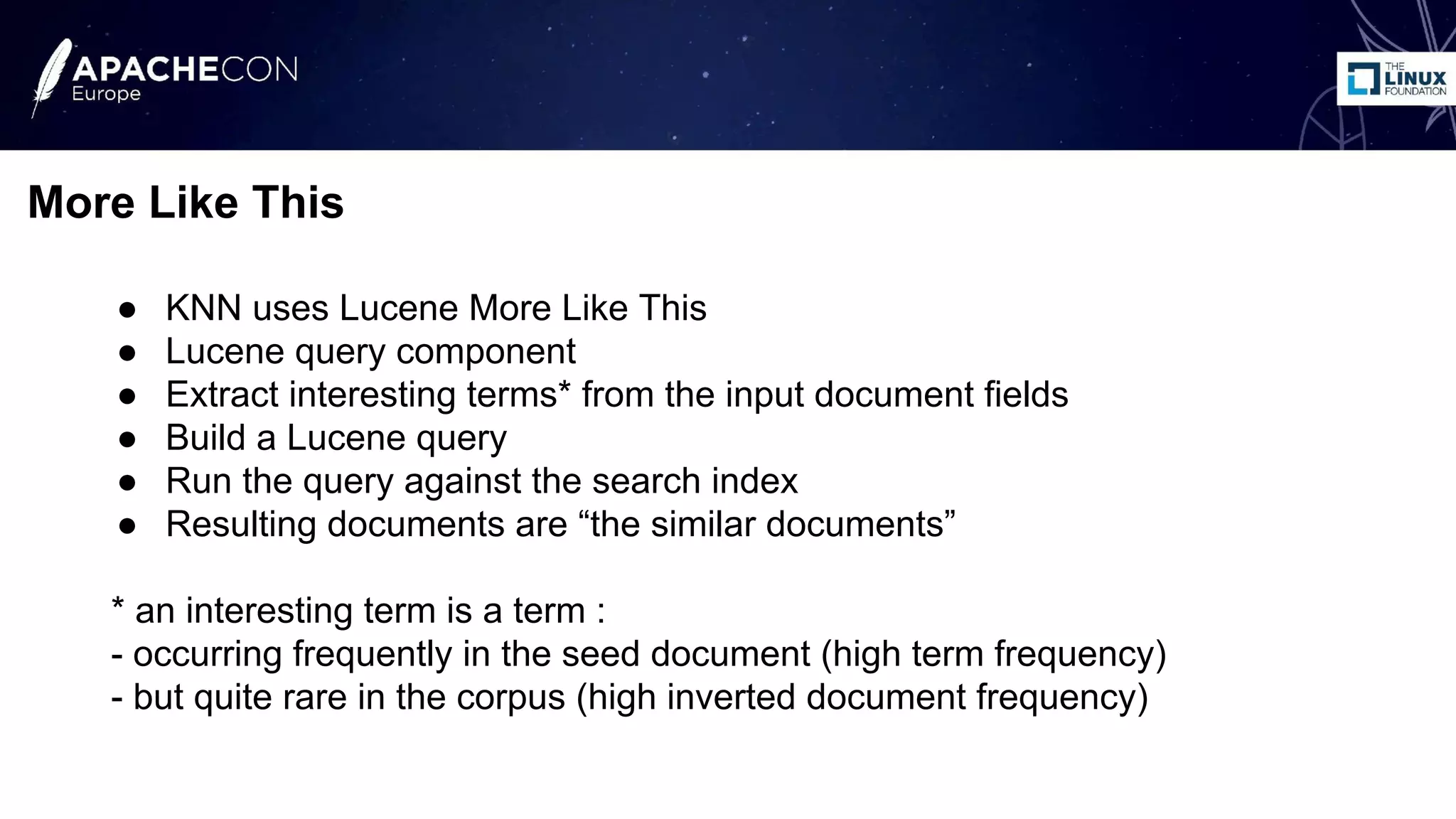 ● KNN uses Lucene More Like This
● Lucene query component
● Extract interesting terms* from the input document fields
● Build a Lucene query
● Run the query against the search index
● Resulting documents are “the similar documents”
* an interesting term is a term :
- occurring frequently in the seed document (high term frequency)
- but quite rare in the corpus (high inverted document frequency)
More Like This
 
