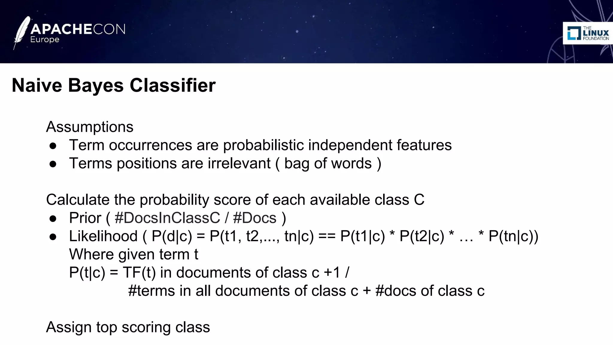 Assumptions
● Term occurrences are probabilistic independent features
● Terms positions are irrelevant ( bag of words )
Calculate the probability score of each available class C
● Prior ( #DocsInClassC / #Docs )
● Likelihood ( P(d|c) = P(t1, t2,..., tn|c) == P(t1|c) * P(t2|c) * … * P(tn|c))
Where given term t
P(t|c) = TF(t) in documents of class c +1 /
#terms in all documents of class c + #docs of class c
Assign top scoring class
Naive Bayes Classifier
 