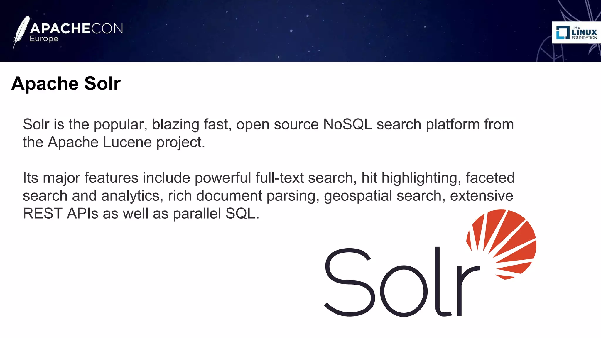 Solr is the popular, blazing fast, open source NoSQL search platform from
the Apache Lucene project.
Its major features include powerful full-text search, hit highlighting, faceted
search and analytics, rich document parsing, geospatial search, extensive
REST APIs as well as parallel SQL.
Apache Solr
 