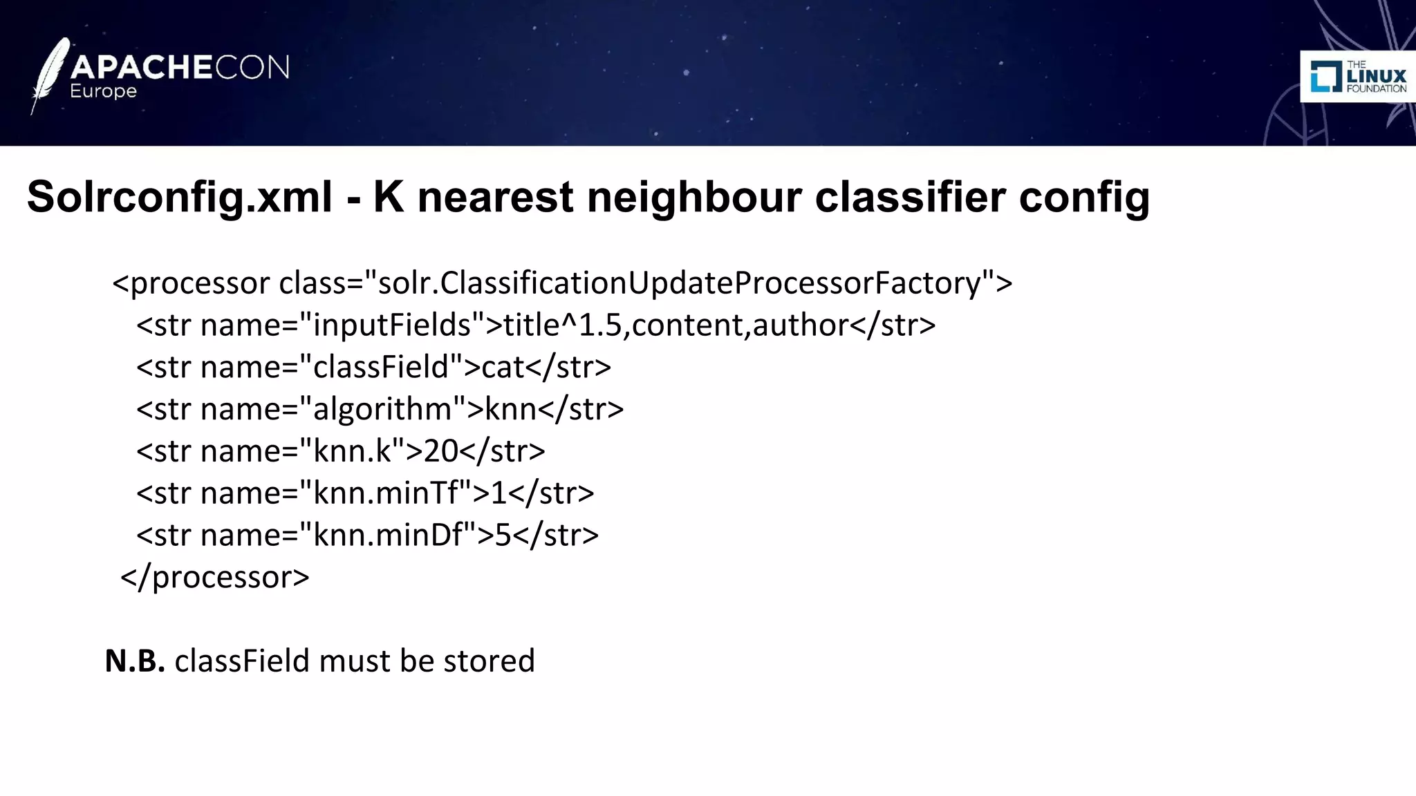 <processor class="solr.ClassificationUpdateProcessorFactory">
<str name="inputFields">title^1.5,content,author</str>
<str name="classField">cat</str>
<str name="algorithm">knn</str>
<str name="knn.k">20</str>
<str name="knn.minTf">1</str>
<str name="knn.minDf">5</str>
</processor>
N.B. classField must be stored
Solrconfig.xml - K nearest neighbour classifier config
 