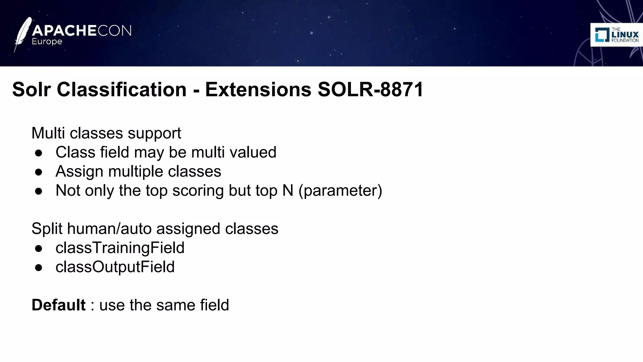 Multi classes support
● Class field may be multi valued
● Assign multiple classes
● Not only the top scoring but top N (parameter)
Split human/auto assigned classes
● classTrainingField
● classOutputField
Default : use the same field
Solr Classification - Extensions SOLR-8871
 