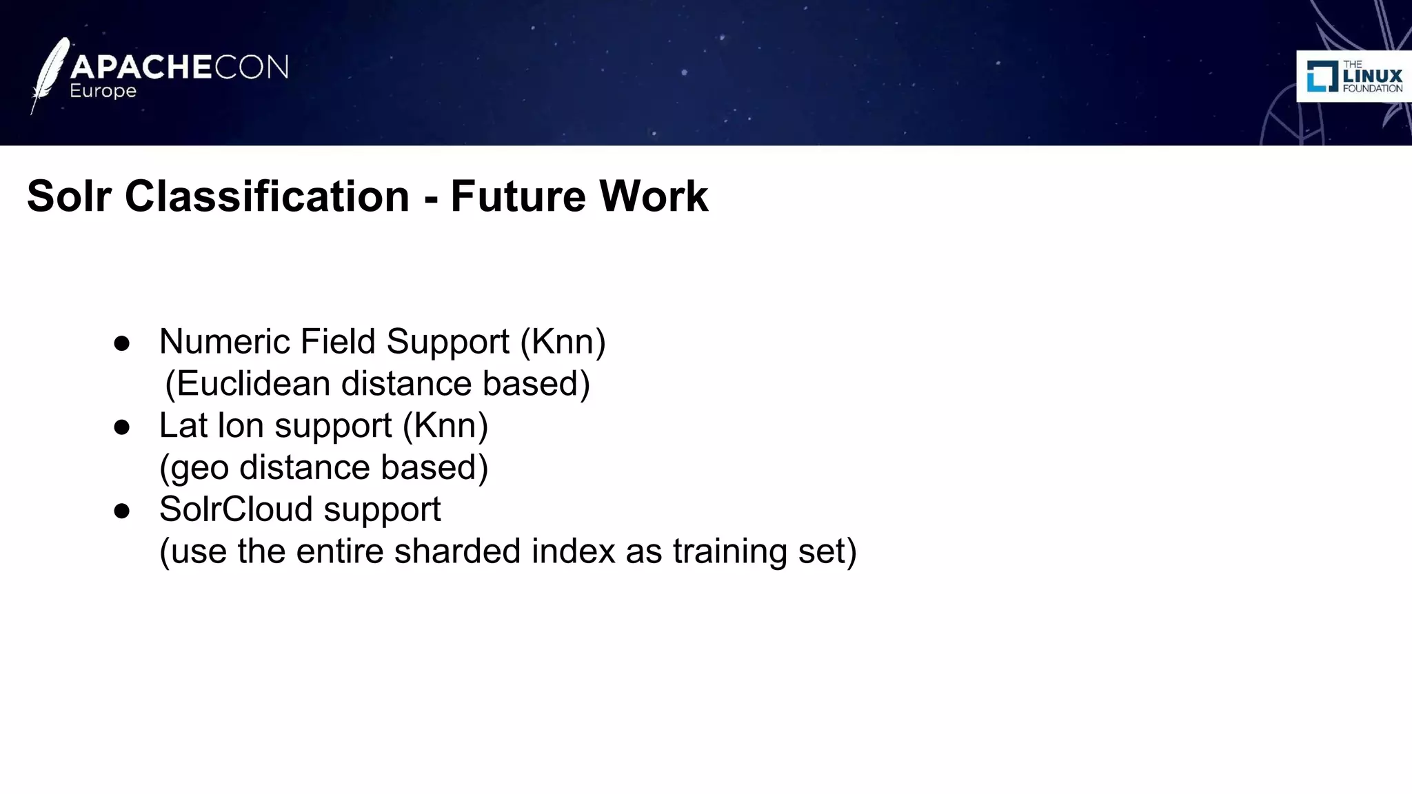 ● Numeric Field Support (Knn)
(Euclidean distance based)
● Lat lon support (Knn)
(geo distance based)
● SolrCloud support
(use the entire sharded index as training set)
Solr Classification - Future Work
 