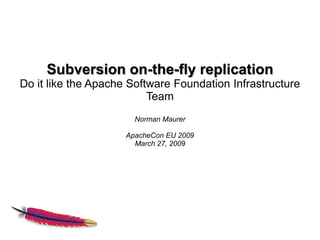 Subversion on-the-fly replication
Do it like the Apache Software Foundation Infrastructure
                          Team
                       Norman Maurer

                     ApacheCon EU 2009
                       March 27, 2009
 