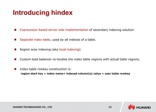 HUAWEI TECHNOLOGIES CO., LTD. Huawei Confidential 23
Introducing hindex
 Coprocessor based server side implementation of secondary indexing solution
 Separate index table, used by all indexes of a table.
 Region wise indexing (aka local indexing)
 Custom load balancer co-locates the index table regions with actual table regions.
 Index table rowkey construction is:
region start key + index name+ indexed column(s) value + user table rowkey
 