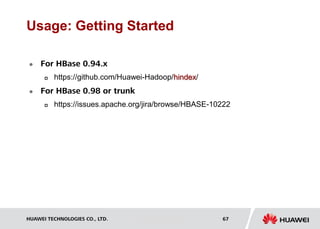 HUAWEI TECHNOLOGIES CO., LTD. Huawei Confidential 67
Usage: Getting Started
 For HBase 0.94.x
 https://github.com/Huawei-Hadoop/hindex/
 For HBase 0.98 or trunk
 https://issues.apache.org/jira/browse/HBASE-10222
 
