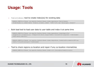 HUAWEI TECHNOLOGIES CO., LTD. Huawei Confidential 70
Usage: Tools
 TableIndexer tool to create index(es) for existing data
 Bulk load tool to load user data to user table and index it at same time
 Tool to check regions co-location and repair if any co-location mismatches
$HBASE_HOME/bin/hbase org.apache.hadoop.hbase.index.mapreduce.TableIndexer
-Dtablename.to.index=table -Dtable.columns.index= ‘IDX1=>cf1:[q1->datatype& length]’
$HBASE_HOME/bin/hbase org.apache.hadoop.hbase.index.mapreduce.IndexImportTsv
-Dimporttsv.columns=a,b,c -Dimporttsv.bulk.output=hdfs://storefile-outputdir <tablename>
<hdfs-data-inputdir>
$HBASE_HOME/bin/hbase org.apache.hadoop.hbase.index.util.SecondaryIndexColocator
$HBASE_HOME/bin/hbase org.apache.hadoop.hbase.index.mapreduce.IndexLoadIncrementalHFiles
<hdfs://storefileoutput> <tablename>
 