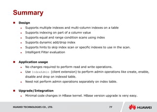 HUAWEI TECHNOLOGIES CO., LTD. Huawei Confidential 77
Summary
 Design
 Supports multiple indexes and multi-column indexes on a table
 Supports indexing on part of a column value
 Supports equal and range condition scans using index
 Supports dynamic add/drop index
 Supports hints to skip index scan or specific indexes to use in the scan.
 Intelligent Filter evaluation
 Application usage
 No changes required to perform read and write operations.
 Use IndexAdmin (client extension) to perform admin operations like create, enable,
disable and drop on indexed table.
 Need not perform admin operations separately on index table.
 Upgrade/Integration
 Minimal code changes in HBase kernel. HBase version upgrade is very easy.
 