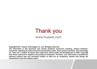 Thank you
www.huawei.com
Copyright©2011 Huawei Technologies Co., Ltd. All Rights Reserved.
The information in this document may contain predictive statements including, without limitation,
statements regarding the future financial and operating results, future product portfolio, new technology,
etc. There are a number of factors that could cause actual results and developments to differ materially
from those expressed or implied in the predictive statements. Therefore, such information is provided for
reference purpose only and constitutes neither an offer nor an acceptance. Huawei may change the
information at any time without notice.
 