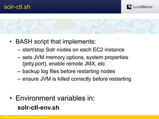 Confidential and Proprietary © Copyright 2013
• BASH script that implements:
– start/stop Solr nodes on each EC2 instance
– sets JVM memory options, system properties
(jetty.port), enable remote JMX, etc
– backup log files before restarting nodes
– ensure JVM is killed correctly before restarting
• Environment variables in:
solr-ctl-env.sh
solr-ctl.sh
 