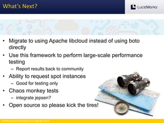 Confidential and Proprietary © Copyright 2013
What’s Next?
• Migrate to using Apache libcloud instead of using boto
directly
• Use this framework to perform large-scale performance
testing
– Report results back to community
• Ability to request spot instances
– Good for testing only
• Chaos monkey tests
– integrate jepsen?
• Open source so please kick the tires!
 