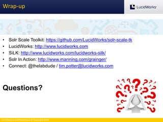 Confidential and Proprietary © Copyright 2013
Wrap-up
• Solr Scale Toolkit: https://github.com/LucidWorks/solr-scale-tk
• LucidWorks: http://www.lucidworks.com
• SiLK: http://www.lucidworks.com/lucidworks-silk/
• Solr In Action: http://www.manning.com/grainger/
• Connect: @thelabdude / tim.potter@lucidworks.com
Questions?
 