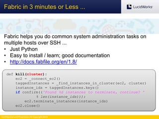 Confidential and Proprietary © Copyright 2013
Fabric in 3 minutes or Less ...
Fabric helps you do common system administration tasks on
multiple hosts over SSH ...
• Just Python
• Easy to install / learn; good documentation
• http://docs.fabfile.org/en/1.8/
def kill(cluster):
ec2 = _connect_ec2()
taggedInstances = _find_instances_in_cluster(ec2, cluster)
instance_ids = taggedInstances.keys()
if confirm(('Found %d instances to terminate, continue? '
% len(instance_ids))):
ec2.terminate_instances(instance_ids)
ec2.close()
 