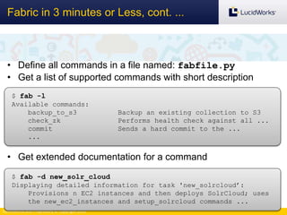 Confidential and Proprietary © Copyright 2013
Fabric in 3 minutes or Less, cont. ...
• Define all commands in a file named: fabfile.py
• Get a list of supported commands with short description
• Get extended documentation for a command
$ fab -l
Available commands:
backup_to_s3 Backup an existing collection to S3
check_zk Performs health check against all ...
commit Sends a hard commit to the ...
...
$ fab -d new_solr_cloud
Displaying detailed information for task 'new_solrcloud’:
Provisions n EC2 instances and then deploys SolrCloud; uses
the new_ec2_instances and setup_solrcloud commands ...
 