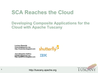 IBM Software Group
1
http://tuscany.apache.org
Luciano Resende
lresende@apache.org
http://lresende.blogspot.com
Jean-Sebastien Delfino
jsdelfino@apache.org
http://jsdelfino.blogspot.com
SCA Reaches the Cloud
Developing Composite Applications for the
Cloud with Apache Tuscany
 