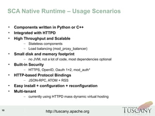IBM Software Group
10
http://tuscany.apache.org
SCA Native Runtime – Usage Scenarios
• Components written in Python or C++
• Integrated with HTTPD
• High Throughput and Scalable
– Stateless components
– Load balancing (mod_proxy_balancer)
• Small disk and memory footprint
– no JVM, not a lot of code, most dependencies optional
• Built-in Security
– HTTPS, OpenID, Oauth 1+2, mod_auth*
• HTTP-based Protocol Bindings
– JSON-RPC, ATOM + RSS
• Easy install + configuration + reconfiguration
• Multi-tenant
– currently using HTTPD mass dynamic virtual hosting
 